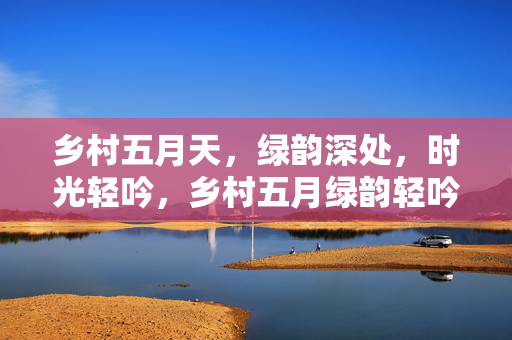 乡村五月天，绿韵深处，时光轻吟，乡村五月绿韵轻吟