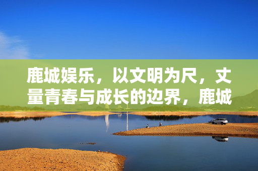 鹿城娱乐，以文明为尺，丈量青春与成长的边界，鹿城娱乐，以文明为尺，丈量青春成长边界