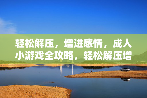 轻松解压，增进感情，成人小游戏全攻略，轻松解压增进感情，成人小游戏全攻略