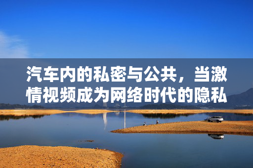 汽车内的私密与公共，当激情视频成为网络时代的隐私警示，汽车私密空间失守，激情视频敲响网络隐私警钟