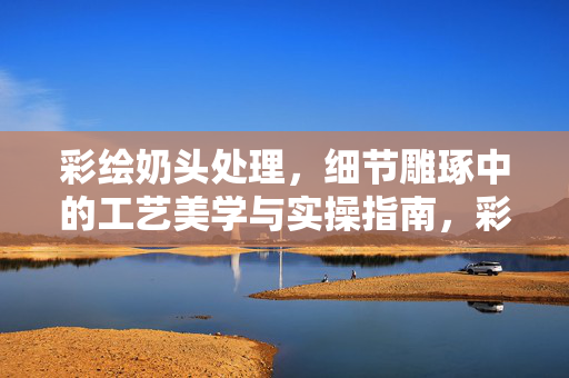 彩绘奶头处理，细节雕琢中的工艺美学与实操指南，彩绘奶头处理，细节雕琢的工艺美学与实操指南