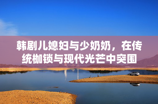韩剧儿媳妇与少奶奶，在传统枷锁与现代光芒中突围