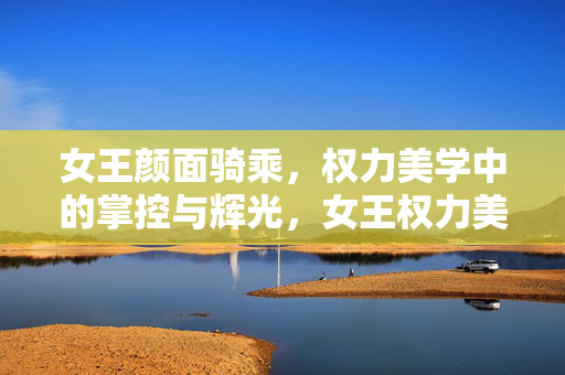 女王颜面骑乘，权力美学中的掌控与辉光，女王权力美学，掌控与辉光