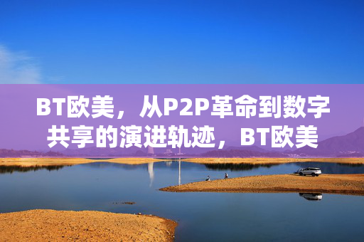 BT欧美，从P2P革命到数字共享的演进轨迹，BT欧美，从P2P革命到数字共享的演进