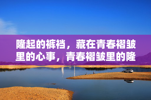 隆起的裤裆，藏在青春褶皱里的心事，青春褶皱里的隆起心事