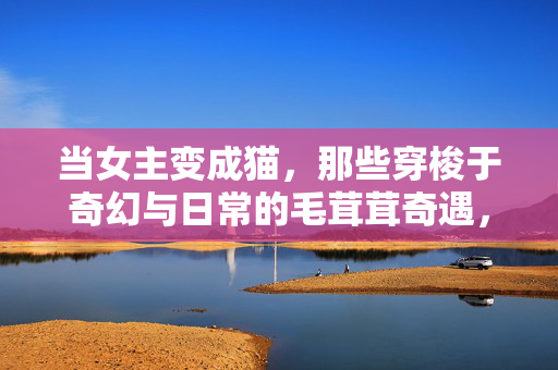 当女主变成猫，那些穿梭于奇幻与日常的毛茸茸奇遇，奇幻日常，女主变猫的毛茸茸奇遇