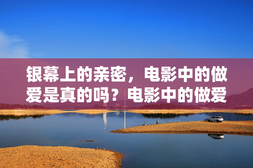 银幕上的亲密，电影中的做爱是真的吗？电影中的做爱戏是真的吗？