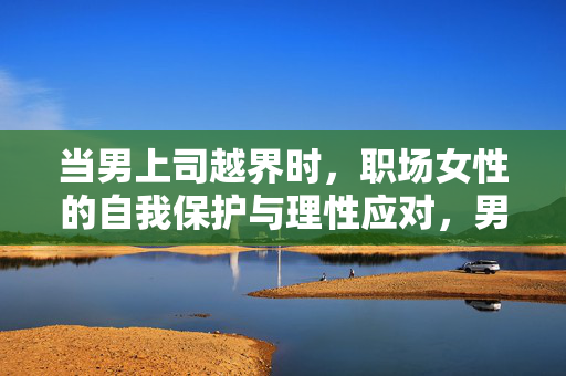 当男上司越界时，职场女性的自我保护与理性应对，男上司越界，职场女性的自我保护与理性应对