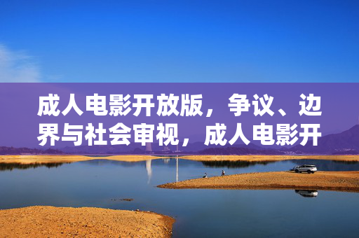 成人电影开放版，争议、边界与社会审视，成人电影开放版的争议边界与社会审视