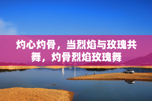 灼心灼骨，当烈焰与玫瑰共舞，灼骨烈焰玫瑰舞