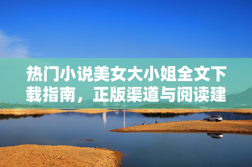 热门小说美女大小姐全文下载指南，正版渠道与阅读建议，热门小说美女大小姐全文下载指南，正版渠道与阅读建议