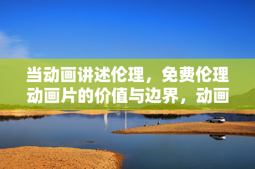 当动画讲述伦理，免费伦理动画片的价值与边界，动画伦理叙事，免费作品的价值与边界