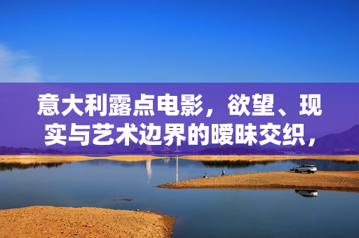 意大利露点电影，欲望、现实与艺术边界的暧昧交织，意大利露点电影，欲望、现实与艺术边界的暧昧交织