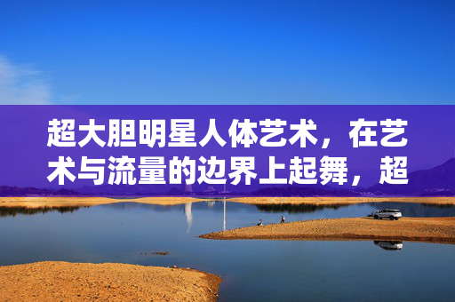 超大胆明星人体艺术，在艺术与流量的边界上起舞，超大胆明星人体艺术，艺术与流量的边界之舞