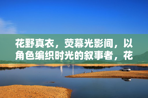 花野真衣，荧幕光影间，以角色编织时光的叙事者，花野真衣，荧幕光影编织时光的叙事者
