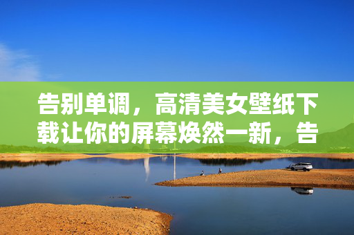 告别单调，高清美女壁纸下载让你的屏幕焕然一新，告别单调，高清美女壁纸下载让你的屏幕焕然一新