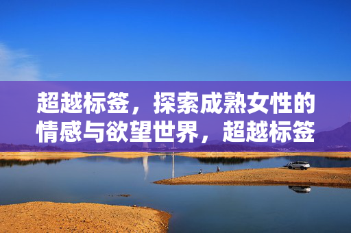 超越标签，探索成熟女性的情感与欲望世界，超越标签，成熟女性的情感与欲望世界