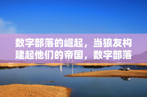 数字部落的崛起，当狼友构建起他们的帝国，数字部落崛起，狼友构建的帝国