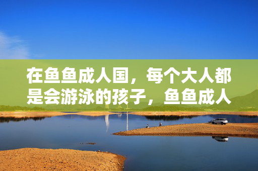 在鱼鱼成人国，每个大人都是会游泳的孩子，鱼鱼成人国，大人皆会游泳的孩子