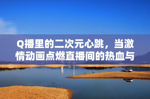 Q播里的二次元心跳，当激情动画点燃直播间的热血与浪漫