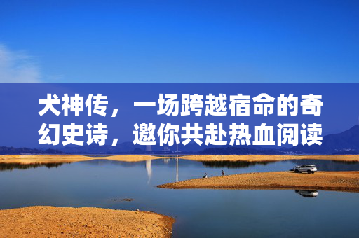 犬神传，一场跨越宿命的奇幻史诗，邀你共赴热血阅读之旅，犬神传，跨越宿命的热血奇幻史诗