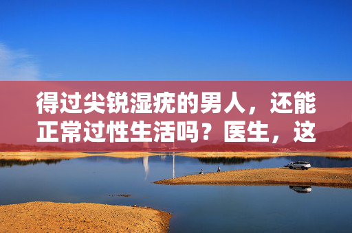 得过尖锐湿疣的男人，还能正常过性生活吗？医生，这3点做到，安全不传染，得过尖锐湿疣的男人，性生活安全不传染？医生，这3点做到就行