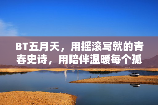 BT五月天，用摇滚写就的青春史诗，用陪伴温暖每个孤独灵魂，五月天，摇滚青春史诗，陪伴温暖孤独灵魂
