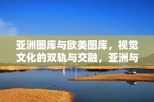 亚洲图库与欧美图库，视觉文化的双轨与交融，亚洲与欧美图库，视觉文化的双轨交融