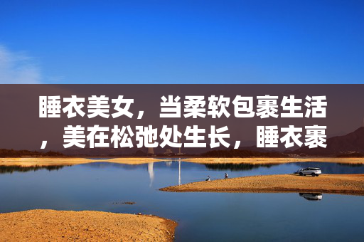 睡衣美女，当柔软包裹生活，美在松弛处生长，睡衣裹生活，柔软松弛美生长