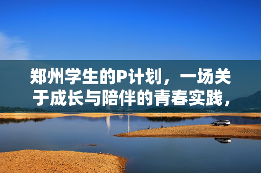 郑州学生的P计划，一场关于成长与陪伴的青春实践，郑州学生的P计划，成长与陪伴的青春实践