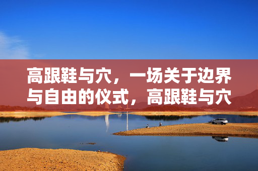 高跟鞋与穴，一场关于边界与自由的仪式，高跟鞋与穴，边界与自由的仪式