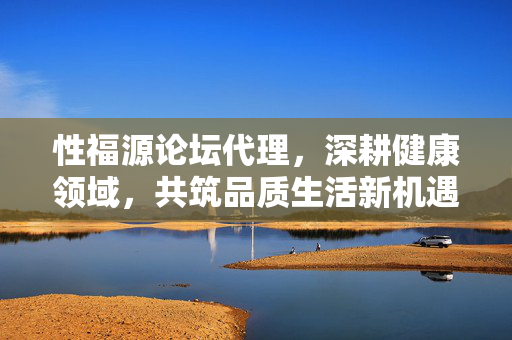 性福源论坛代理，深耕健康领域，共筑品质生活新机遇