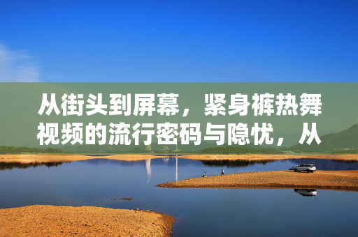 从街头到屏幕，紧身裤热舞视频的流行密码与隐忧，从街头到屏幕，紧身裤热舞的流行密码与隐忧
