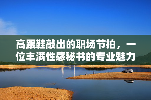 高跟鞋敲出的职场节拍，一位丰满性感秘书的专业魅力，高跟鞋敲出的职场节拍，丰满秘书的专业魅力