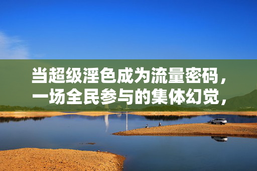 当超级淫色成为流量密码，一场全民参与的集体幻觉，超级淫色成流量密码，全民陷入集体幻觉