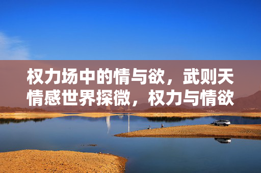 权力场中的情与欲，武则天情感世界探微，权力与情欲，武则天情感世界探微