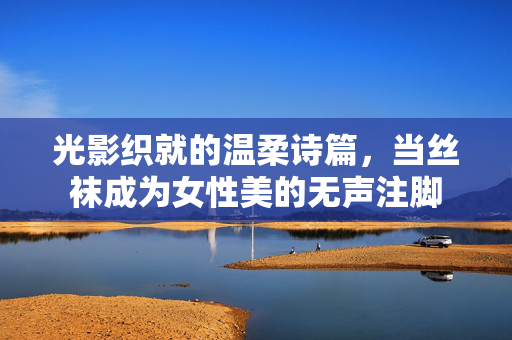 光影织就的温柔诗篇，当丝袜成为女性美的无声注脚