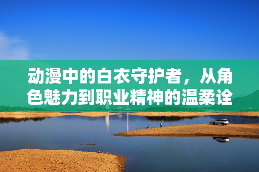 动漫中的白衣守护者，从角色魅力到职业精神的温柔诠释，白衣守护者，角色魅力与职业精神的温柔诠释