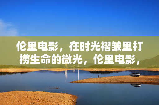 伦里电影，在时光褶皱里打捞生命的微光，伦里电影，时光褶皱里的生命微光