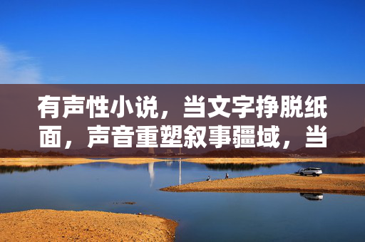 有声性小说，当文字挣脱纸面，声音重塑叙事疆域，当声音挣脱纸面，有声小说重塑叙事疆域