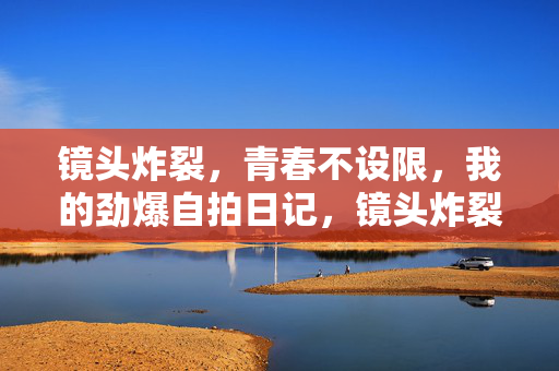 镜头炸裂，青春不设限，我的劲爆自拍日记，镜头炸裂，青春不设限，劲爆自拍日记