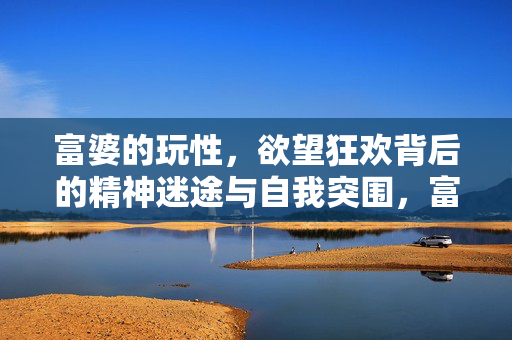 富婆的玩性，欲望狂欢背后的精神迷途与自我突围，富婆的迷途与突围，欲望狂欢下的精神觉醒