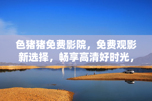 色猪猪免费影院，免费观影新选择，畅享高清好时光，色猪猪免费影院，免费高清观影新选择