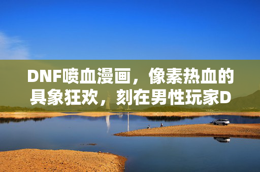 DNF喷血漫画，像素热血的具象狂欢，刻在男性玩家DNA里的战斗美学，DNF喷血漫画，像素热血的战斗美学狂欢，刻在男性玩家DNA里