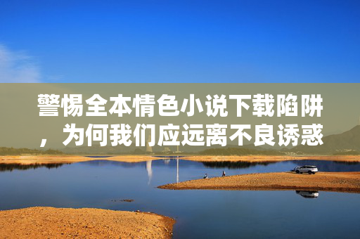 警惕全本情色小说下载陷阱，为何我们应远离不良诱惑，拥抱健康阅读，警惕情色小说下载陷阱，远离不良诱惑，拥抱健康阅读