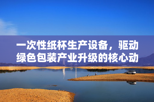 一次性纸杯生产设备，驱动绿色包装产业升级的核心动力，一次性纸杯生产设备，驱动绿色包装产业升级的核心动力