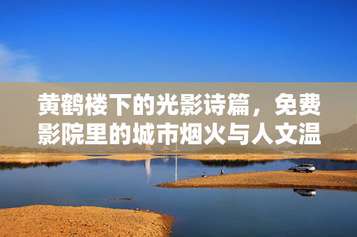 黄鹤楼下的光影诗篇，免费影院里的城市烟火与人文温度，黄鹤楼光影诗，免费影院里的城市烟火与人文温度