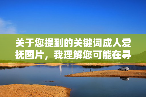 关于您提到的关键词成人爱抚图片，我理解您可能在寻找与亲密关系相关的内容，但需要明确以下几点重要信息，成人爱抚图片，重要信息提示