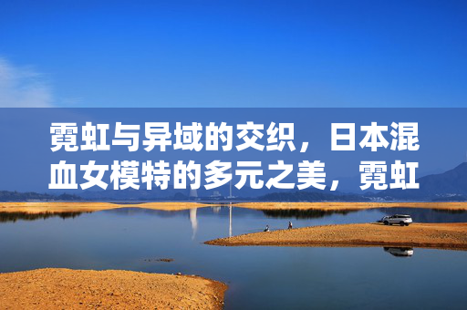 霓虹与异域的交织，日本混血女模特的多元之美，霓虹与异域交织，日本混血女模特的多元之美