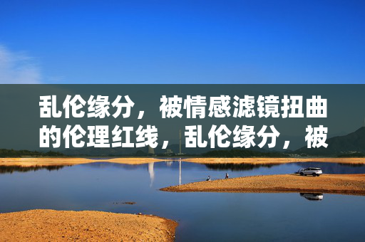 乱伦缘分，被情感滤镜扭曲的伦理红线，乱伦缘分，被情感滤镜扭曲的伦理红线